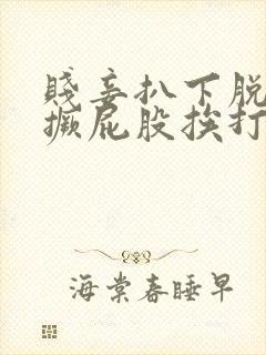 贱妾扒下脱裙子撅屁股挨打