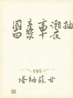 国产高潮抽搐喷白浆午夜封面