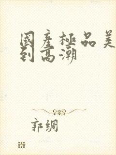 国产极品美女爽到高潮