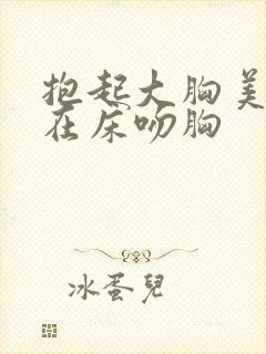 抱起大胸美女扔在床吻胸