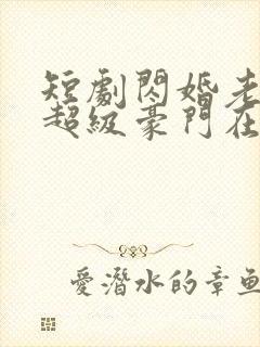 短剧闪婚老公是超级豪门在线观看