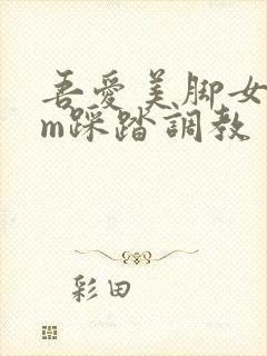 吾爱美脚女王sm踩踏调教