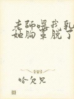 老师喂我乳我把她胸罩脱了