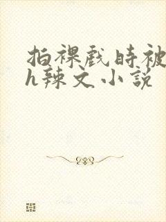 拍裸戏时被c了h辣文小说