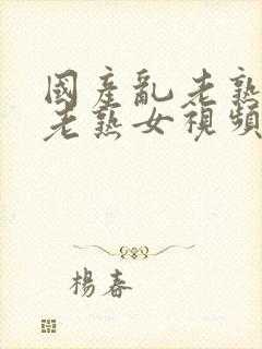 国产乱老熟女乱老熟女视频