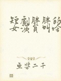 短剧胖胖的一个女演员叫啥