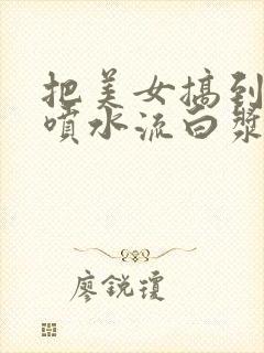 把美女搞到高潮喷水流白浆精品999