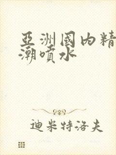 亚洲国内精品高潮喷水