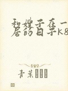 和嫂子在一起同居的日子k8