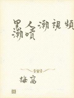 黑人潮视频欧美潮喷