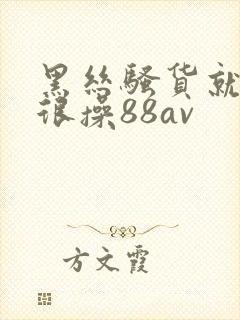 黑丝骚货就得很很操88av