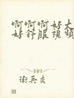 啊啊啊好大好爽好舒服视频