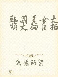 韩国美女大胸视频大胸自拍视频