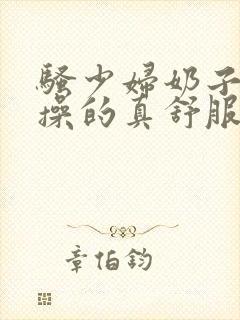 骚少妇奶子真大操的真舒服