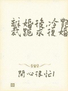 离婚后,冷艳总裁跪求复婚免费阅读全部