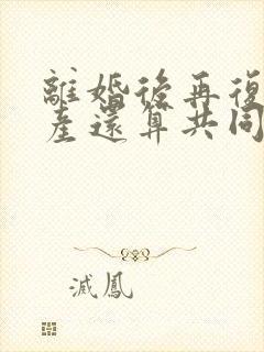 离婚后再复婚财产还算共同财产吗