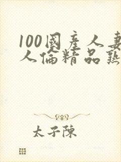 100国产人妻人伦精品熟女