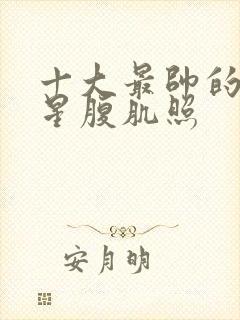 十大最帅的男明星腹肌照