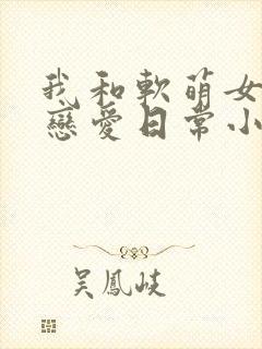 我和软萌女友的恋爱日常小说全部章节