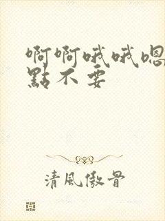 啊啊哦哦嗯嗯快点不要