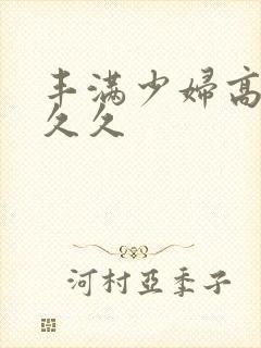 丰满少妇高潮久久久