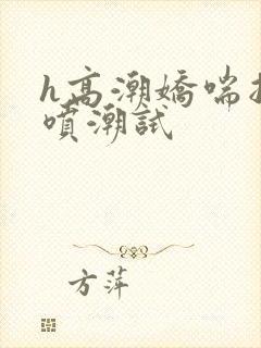 h高潮娇喘抽搐喷潮试