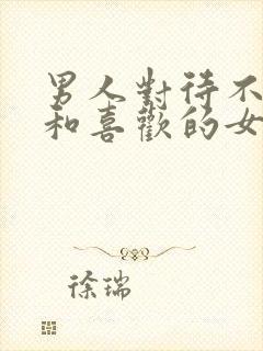 男人对待不喜欢和喜欢的女人