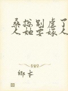 桑总别虐了,夫人她要嫁人了全集