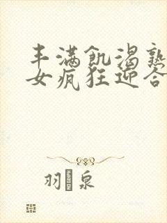 丰满饥渴熟妇熟女疯狂迎合