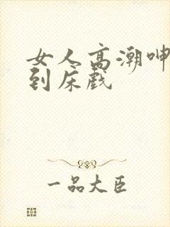 女人高潮呻吟爽到床戏