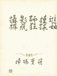 摄影师摸进她内裤疯狂揉她视频