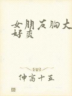 女朋友胸大又软好爽