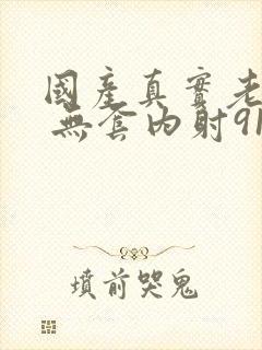 国产真实老熟女 无套内射91