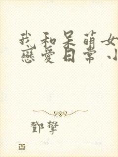 我和呆萌女友的恋爱日常 小说