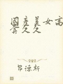 国产美女高潮无套久久