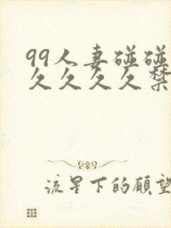 99人妻碰碰碰久久久久禁片