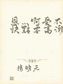 恩…啊受不了了快点要高潮了