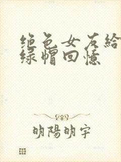 绝色女友给我的绿帽回忆