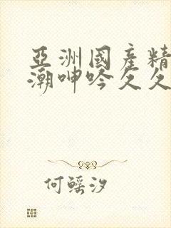 亚洲国产精品高潮呻吟久久