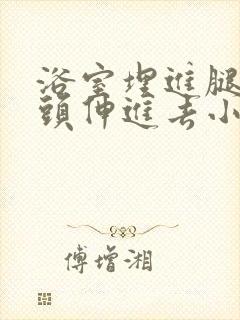 浴室埋进腿间舌头伸进去小说