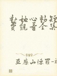 对她心动短剧免费观看全集高清