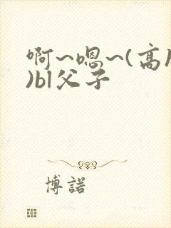 啊~嗯~(高h)bl父子