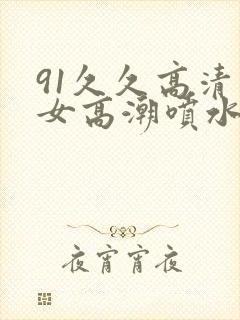 91久久高清美女高潮喷水白浆