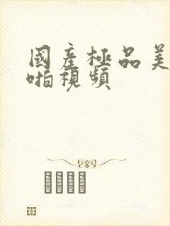 国产极品美女啪啪视频