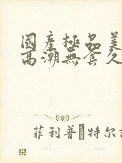 国产极品美女到高潮无套久久