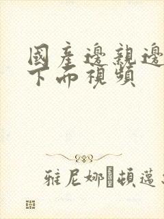 国产边亲边摸舔下面视频