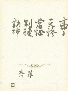 诀别当天高冷女神后悔惨了观看