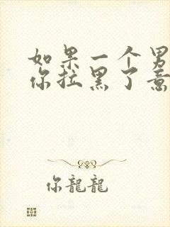 如果一个男人把你拉黑了意味着什么