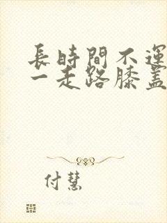 长时间不运动后一走路膝盖疼