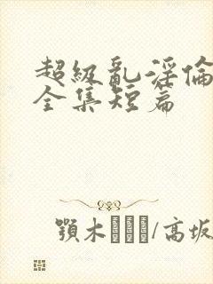 超级乱淫伦小说全集短篇